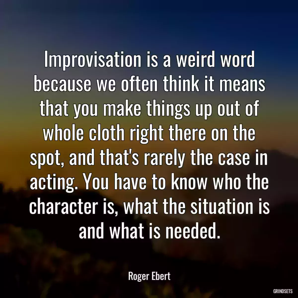 Improvisation is a weird word because we often think it means that you make things up out of whole cloth right there on the spot, and that\'s rarely the case in acting. You have to know who the character is, what the situation is and what is needed.