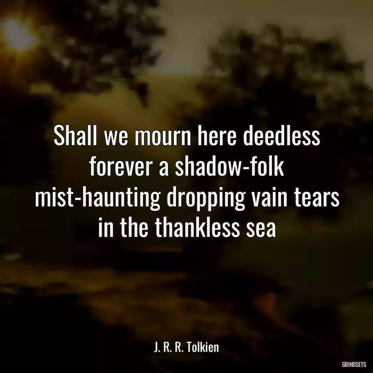 Shall we mourn here deedless forever a shadow-folk mist-haunting dropping vain tears in the thankless sea