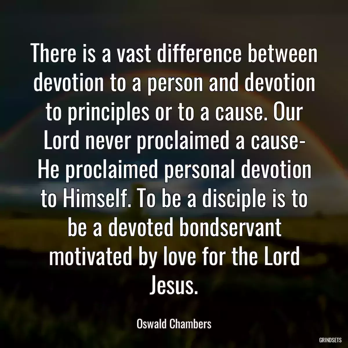 There is a vast difference between devotion to a person and devotion to principles or to a cause. Our Lord never proclaimed a cause- He proclaimed personal devotion to Himself. To be a disciple is to be a devoted bondservant motivated by love for the Lord Jesus.