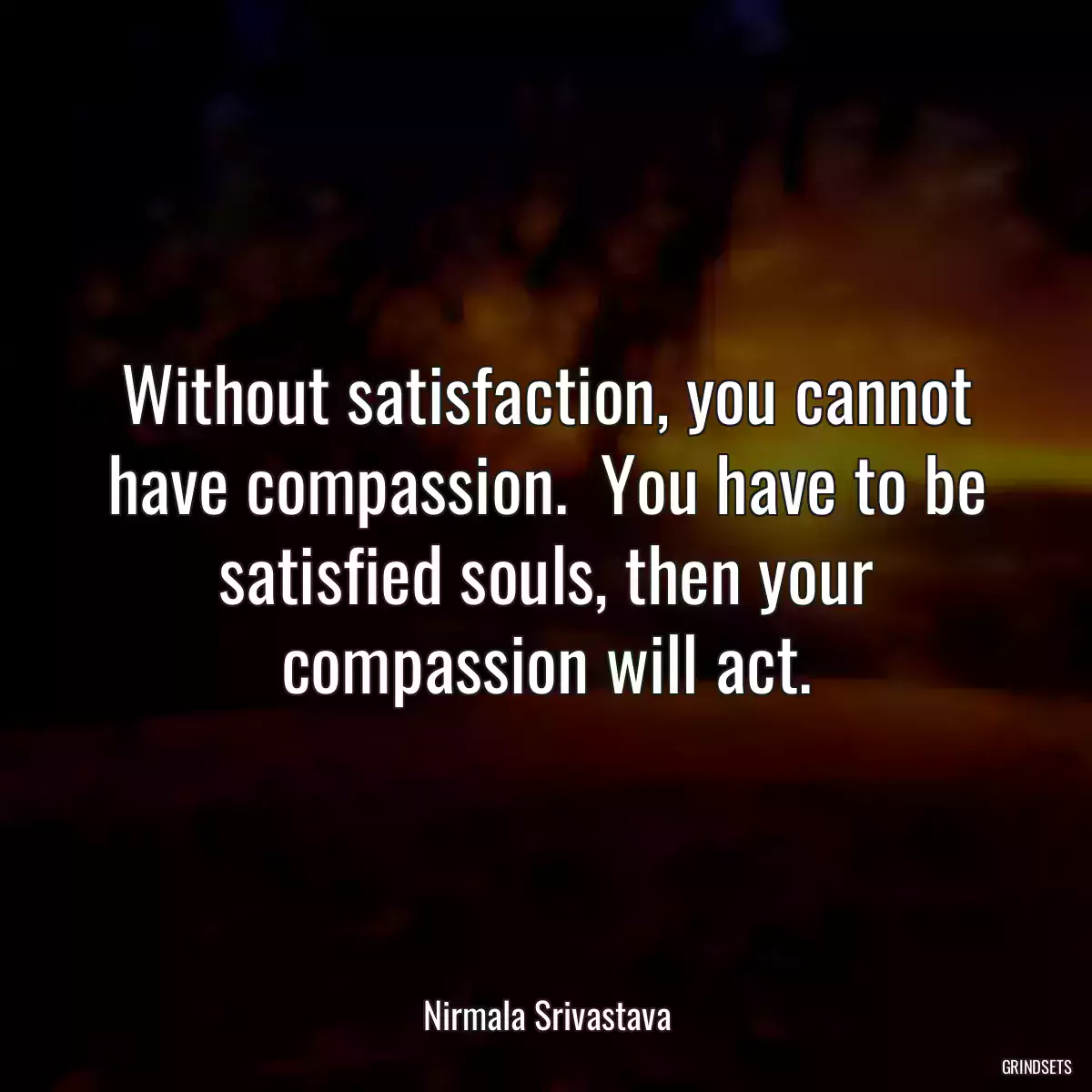 Without satisfaction, you cannot have compassion.  You have to be satisfied souls, then your compassion will act.