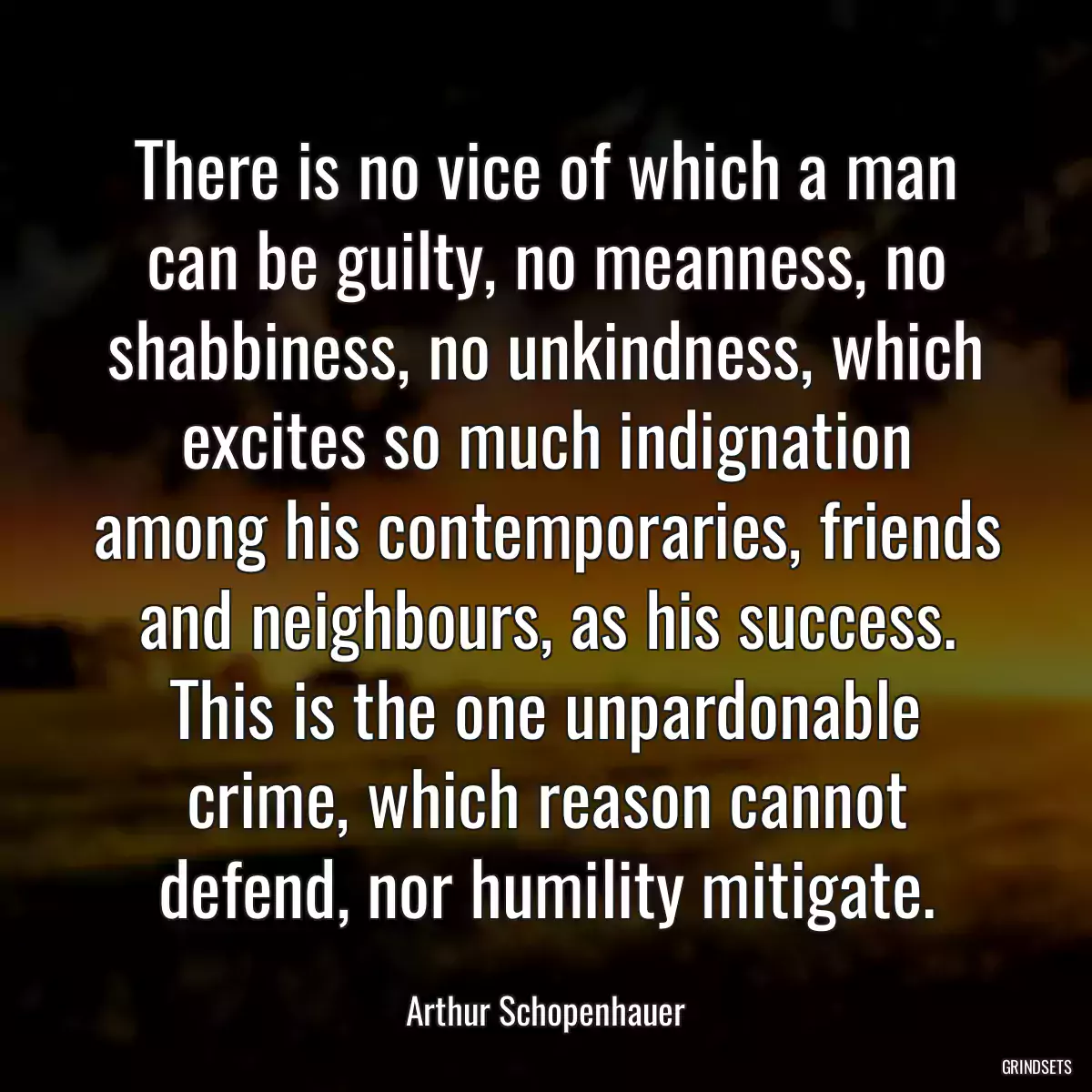 There is no vice of which a man can be guilty, no meanness, no shabbiness, no unkindness, which excites so much indignation among his contemporaries, friends and neighbours, as his success. This is the one unpardonable crime, which reason cannot defend, nor humility mitigate.