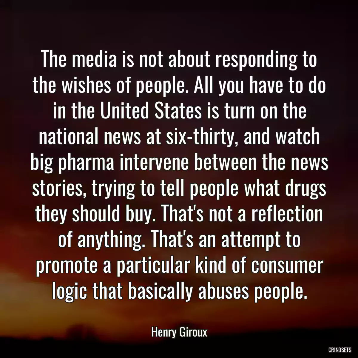 The media is not about responding to the wishes of people. All you have to do in the United States is turn on the national news at six-thirty, and watch big pharma intervene between the news stories, trying to tell people what drugs they should buy. That\'s not a reflection of anything. That\'s an attempt to promote a particular kind of consumer logic that basically abuses people.