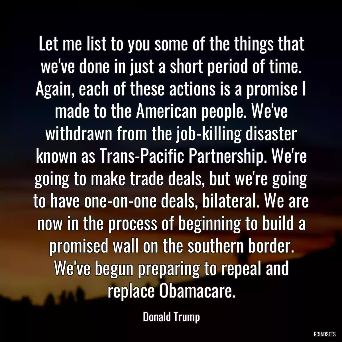 Let me list to you some of the things that we\'ve done in just a short period of time. Again, each of these actions is a promise I made to the American people. We\'ve withdrawn from the job-killing disaster known as Trans-Pacific Partnership. We\'re going to make trade deals, but we\'re going to have one-on-one deals, bilateral. We are now in the process of beginning to build a promised wall on the southern border. We\'ve begun preparing to repeal and replace Obamacare.