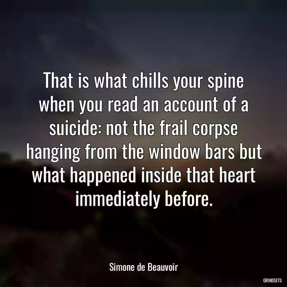 That is what chills your spine when you read an account of a suicide: not the frail corpse hanging from the window bars but what happened inside that heart immediately before.