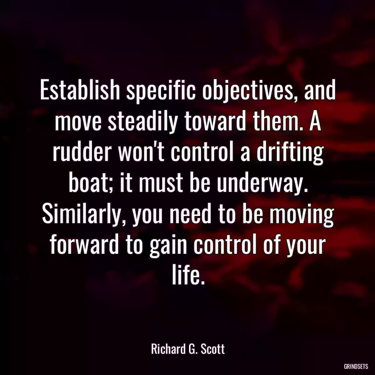 Establish specific objectives, and move steadily toward them. A rudder won\'t control a drifting boat; it must be underway. Similarly, you need to be moving forward to gain control of your life.