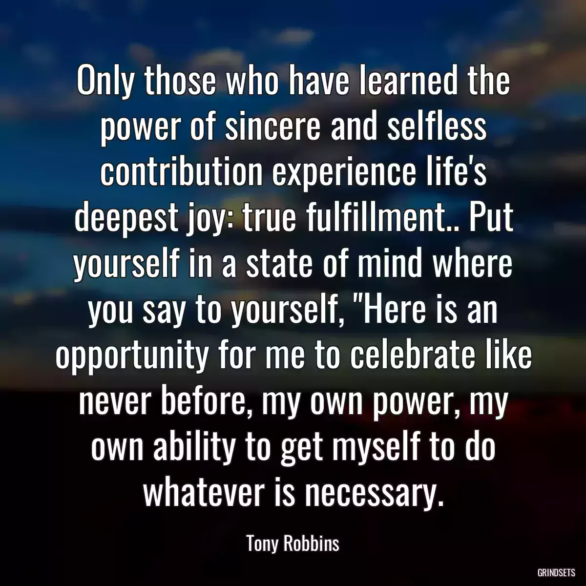 Only those who have learned the power of sincere and selfless contribution experience life\'s deepest joy: true fulfillment.. Put yourself in a state of mind where you say to yourself, \