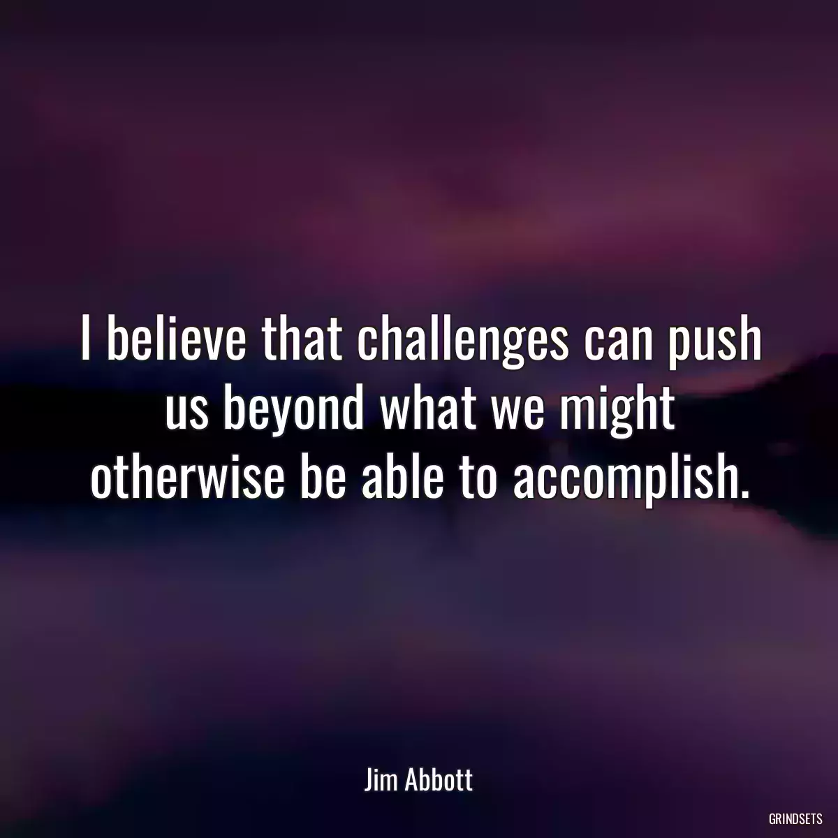 I believe that challenges can push us beyond what we might otherwise be able to accomplish.