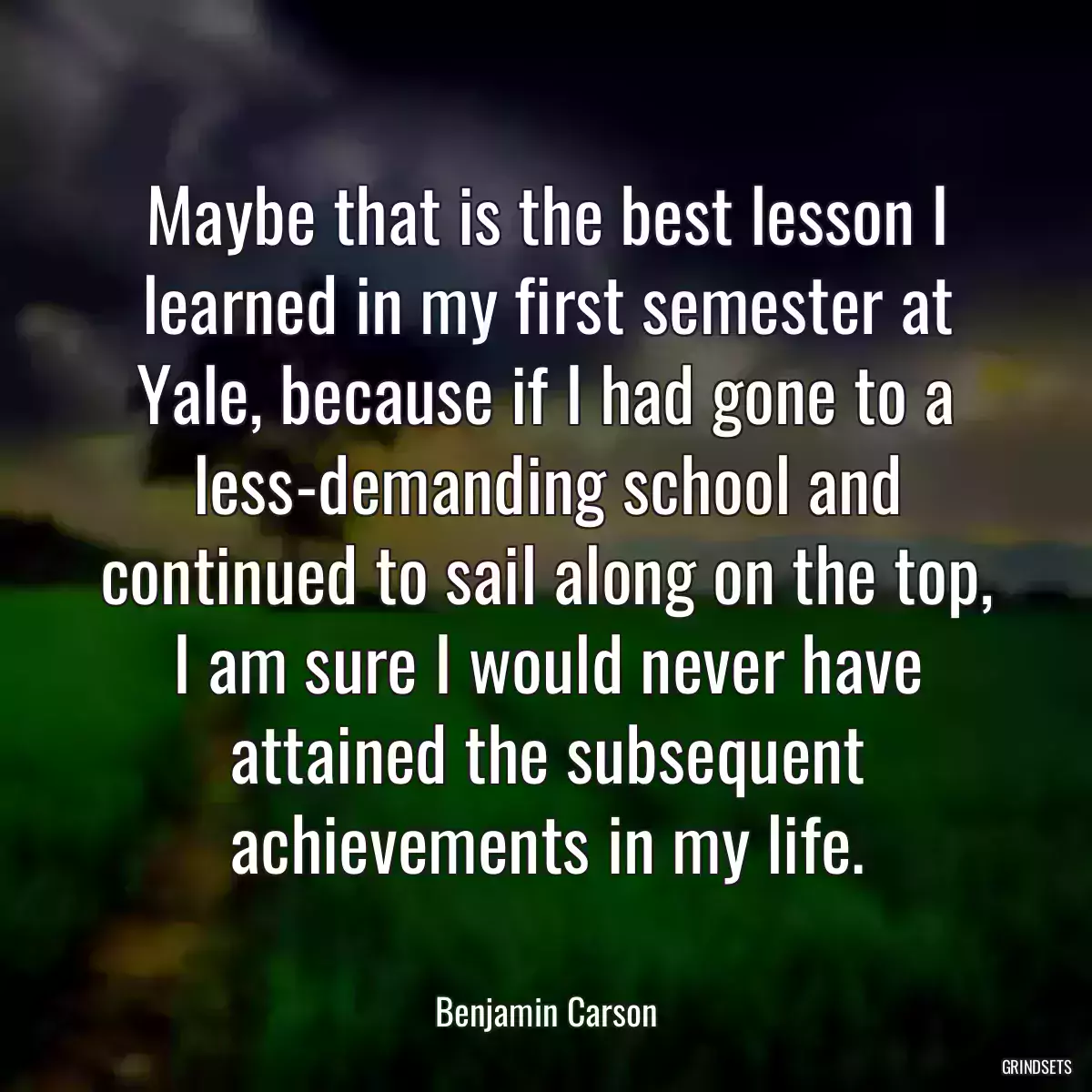 Maybe that is the best lesson I learned in my first semester at Yale, because if I had gone to a less-demanding school and continued to sail along on the top, I am sure I would never have attained the subsequent achievements in my life.