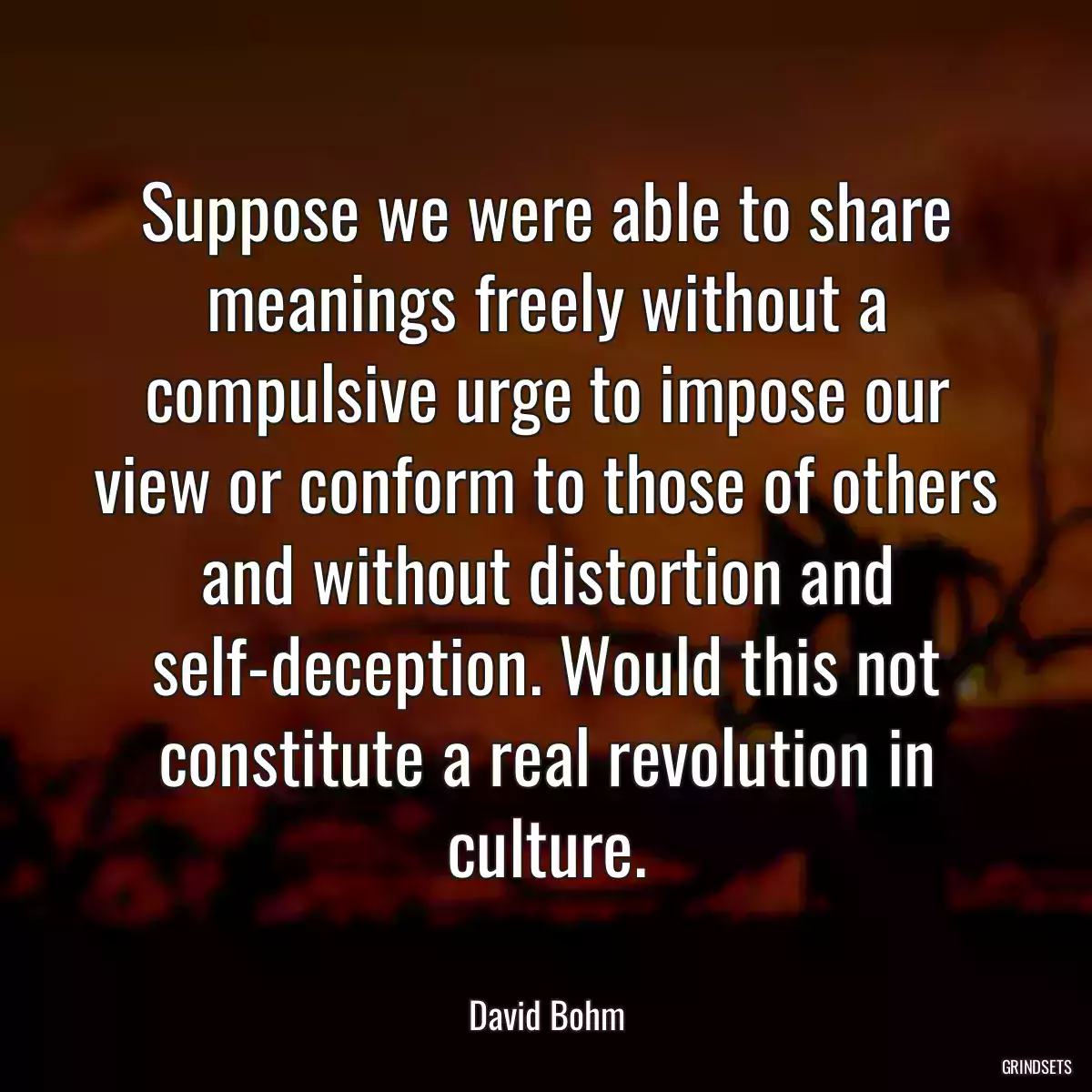 Suppose we were able to share meanings freely without a compulsive urge to impose our view or conform to those of others and without distortion and self-deception. Would this not constitute a real revolution in culture.