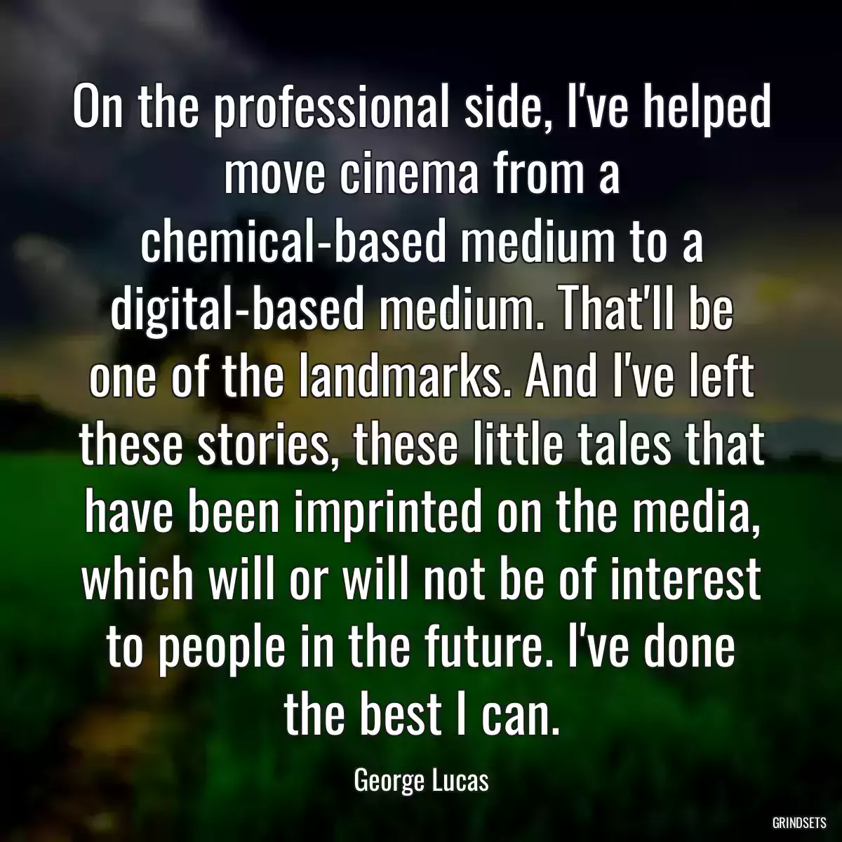 On the professional side, I\'ve helped move cinema from a chemical-based medium to a digital-based medium. That\'ll be one of the landmarks. And I\'ve left these stories, these little tales that have been imprinted on the media, which will or will not be of interest to people in the future. I\'ve done the best I can.