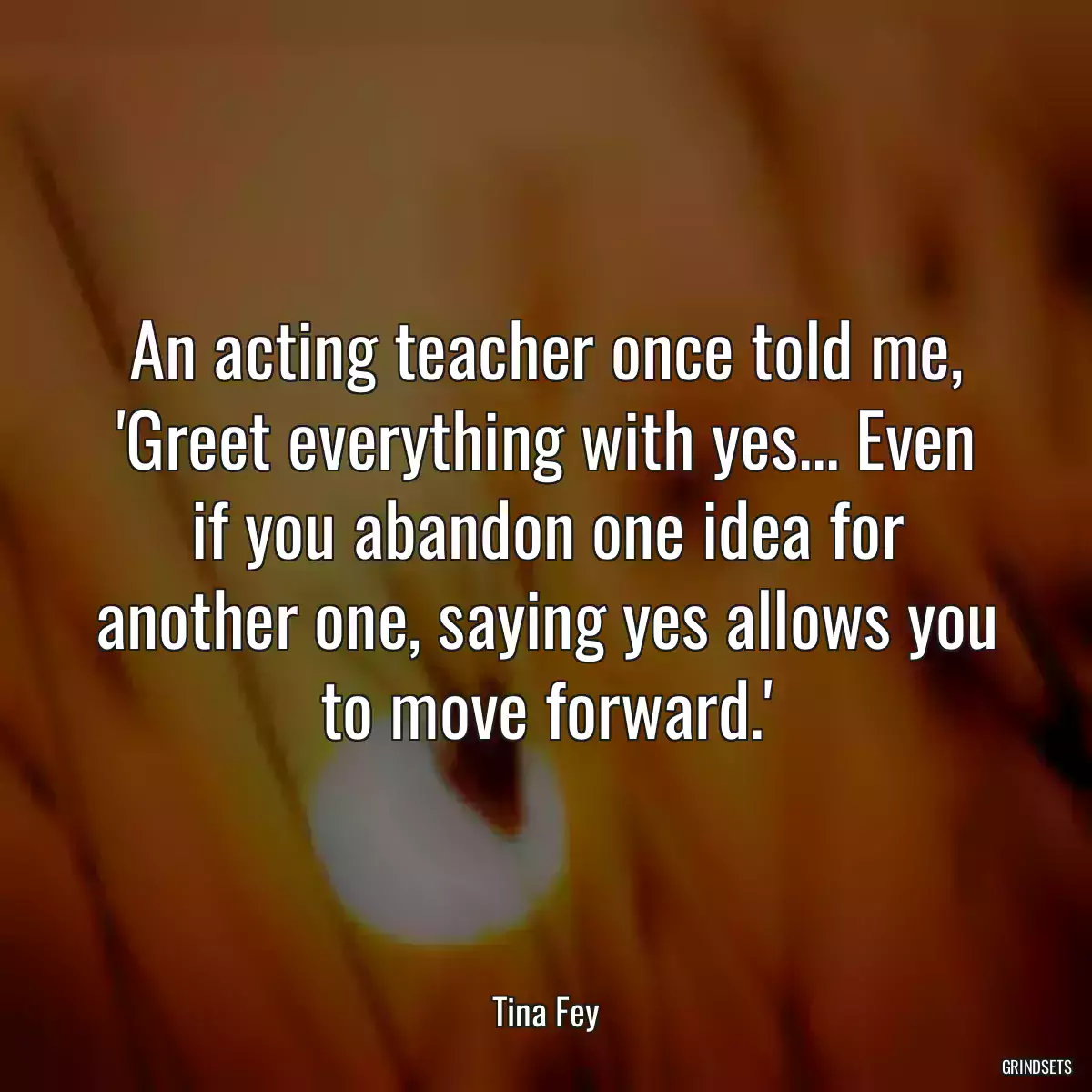 An acting teacher once told me, \'Greet everything with yes... Even if you abandon one idea for another one, saying yes allows you to move forward.\'