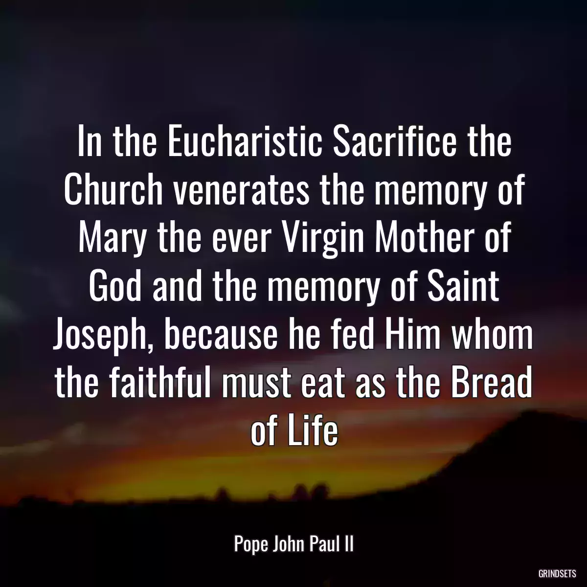 In the Eucharistic Sacrifice the Church venerates the memory of Mary the ever Virgin Mother of God and the memory of Saint Joseph, because he fed Him whom the faithful must eat as the Bread of Life