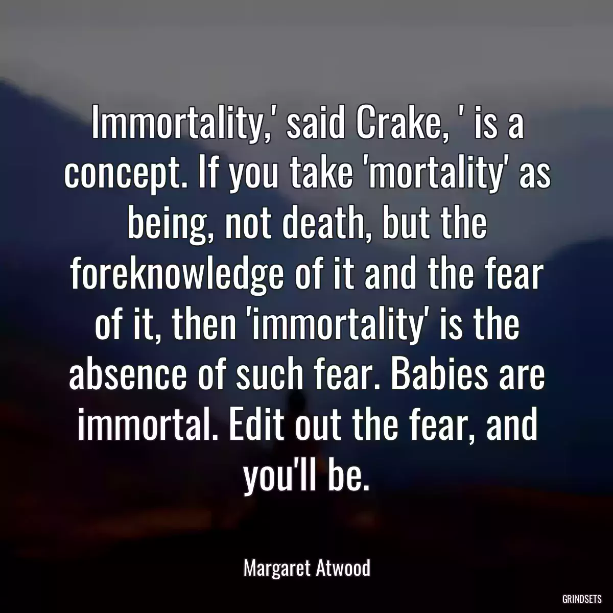 Immortality,\' said Crake, \' is a concept. If you take \'mortality\' as being, not death, but the foreknowledge of it and the fear of it, then \'immortality\' is the absence of such fear. Babies are immortal. Edit out the fear, and you\'ll be.