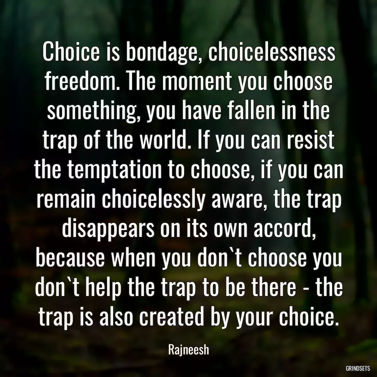 Choice is bondage, choicelessness freedom. The moment you choose something, you have fallen in the trap of the world. If you can resist the temptation to choose, if you can remain choicelessly aware, the trap disappears on its own accord, because when you don`t choose you don`t help the trap to be there - the trap is also created by your choice.