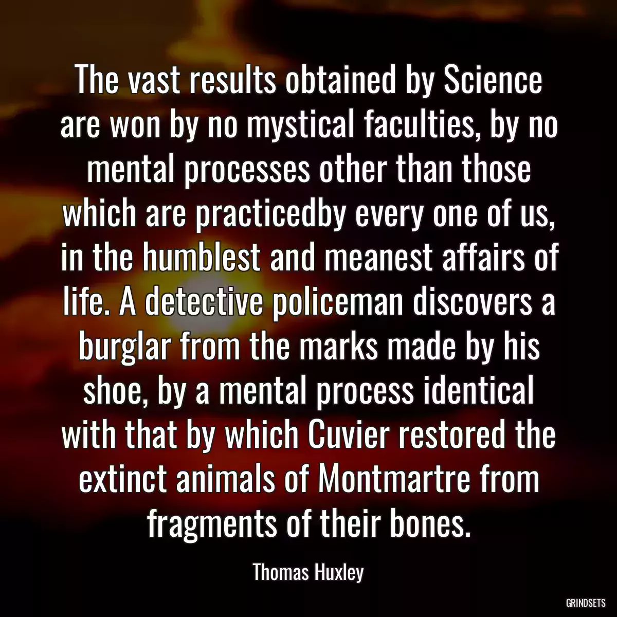 The vast results obtained by Science are won by no mystical faculties, by no mental processes other than those which are practicedby every one of us, in the humblest and meanest affairs of life. A detective policeman discovers a burglar from the marks made by his shoe, by a mental process identical with that by which Cuvier restored the extinct animals of Montmartre from fragments of their bones.