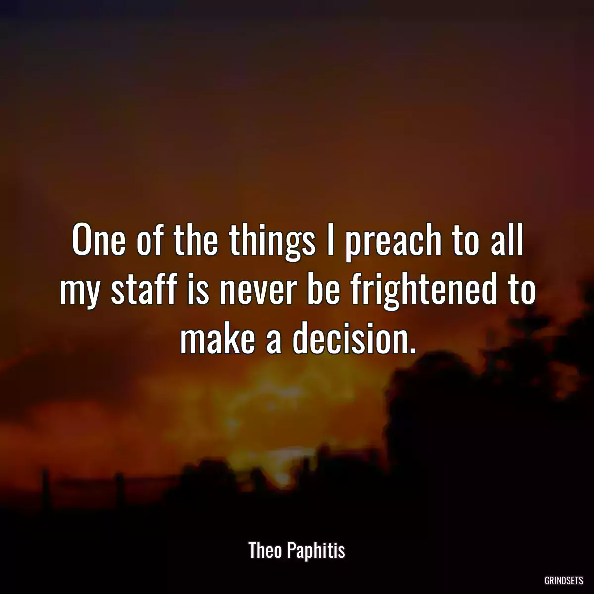 One of the things I preach to all my staff is never be frightened to make a decision.