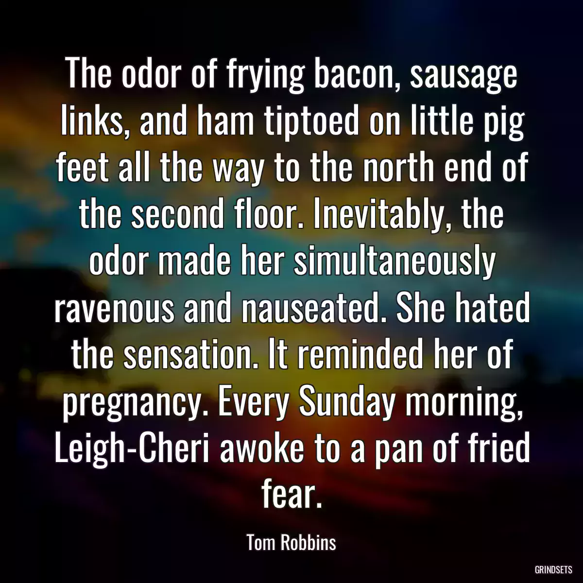 The odor of frying bacon, sausage links, and ham tiptoed on little pig feet all the way to the north end of the second floor. Inevitably, the odor made her simultaneously ravenous and nauseated. She hated the sensation. It reminded her of pregnancy. Every Sunday morning, Leigh-Cheri awoke to a pan of fried fear.