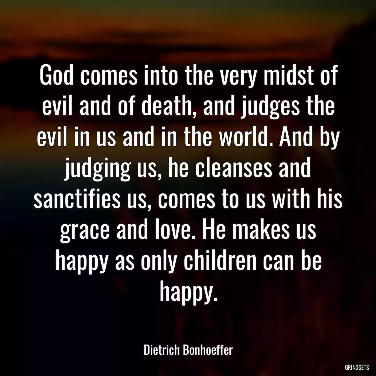 God comes into the very midst of evil and of death, and judges the evil in us and in the world. And by judging us, he cleanses and sanctifies us, comes to us with his grace and love. He makes us happy as only children can be happy.