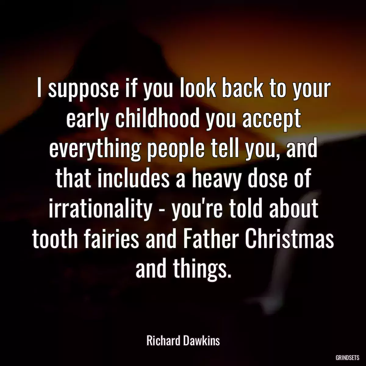 I suppose if you look back to your early childhood you accept everything people tell you, and that includes a heavy dose of irrationality - you\'re told about tooth fairies and Father Christmas and things.