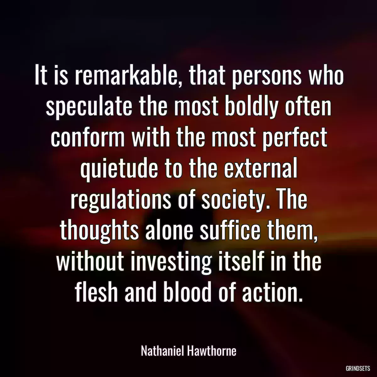 It is remarkable, that persons who speculate the most boldly often conform with the most perfect quietude to the external regulations of society. The thoughts alone suffice them, without investing itself in the flesh and blood of action.