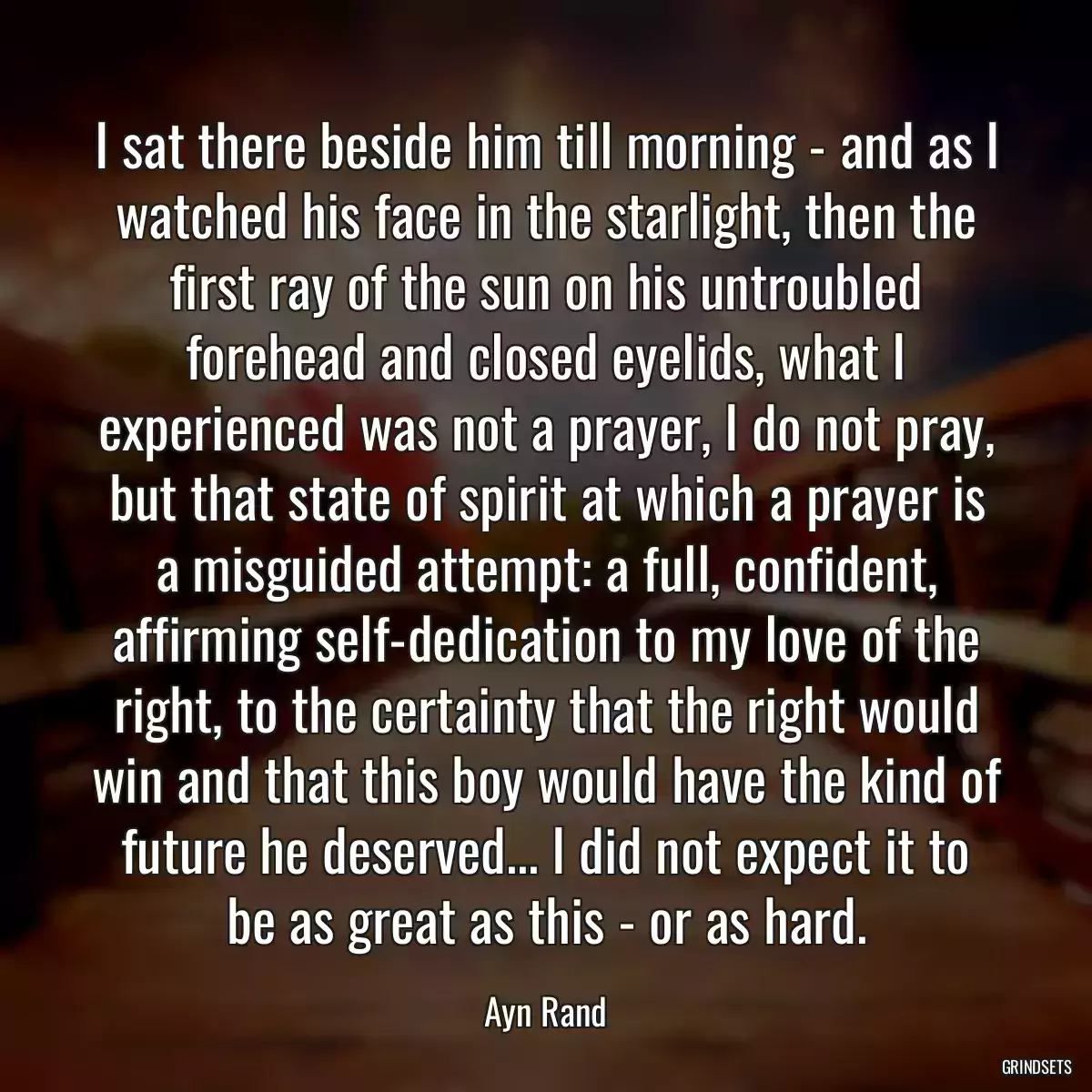 I sat there beside him till morning - and as I watched his face in the starlight, then the first ray of the sun on his untroubled forehead and closed eyelids, what I experienced was not a prayer, I do not pray, but that state of spirit at which a prayer is a misguided attempt: a full, confident, affirming self-dedication to my love of the right, to the certainty that the right would win and that this boy would have the kind of future he deserved... I did not expect it to be as great as this - or as hard.