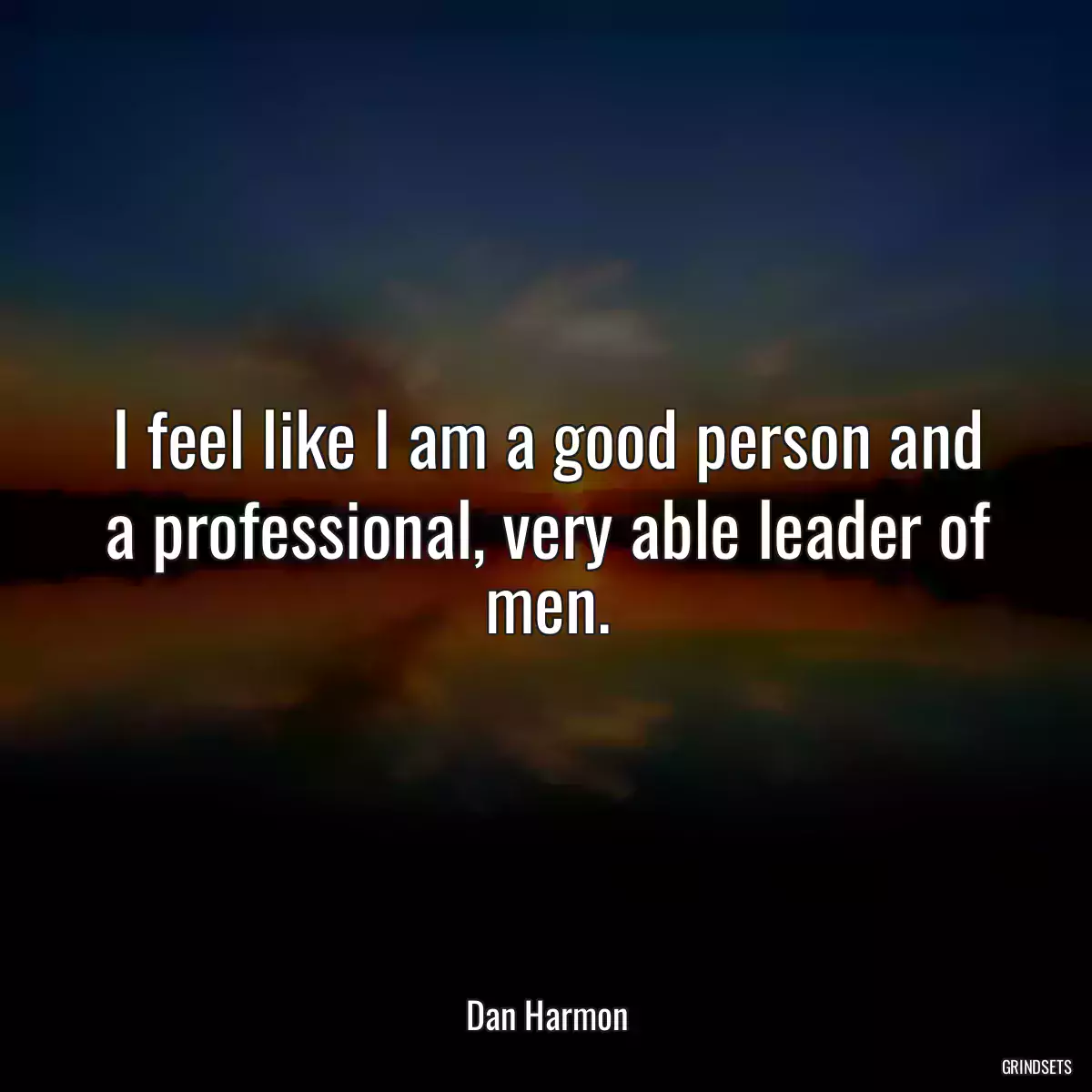 I feel like I am a good person and a professional, very able leader of men.