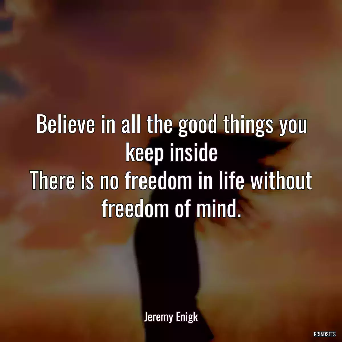 Believe in all the good things you keep inside
There is no freedom in life without freedom of mind.