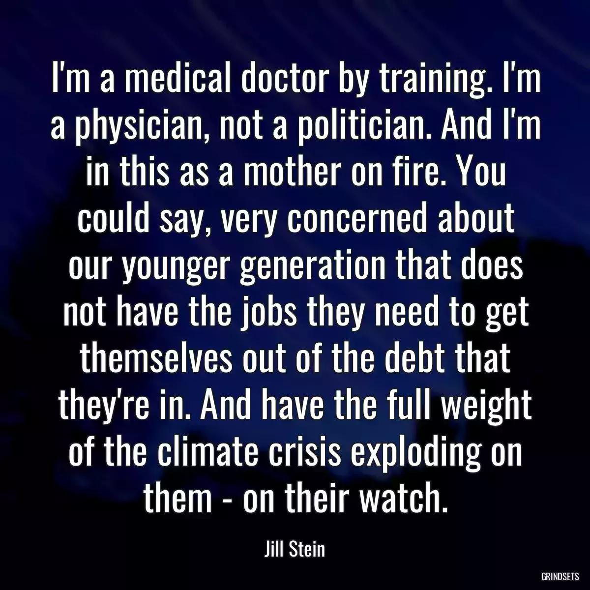 I\'m a medical doctor by training. I\'m a physician, not a politician. And I\'m in this as a mother on fire. You could say, very concerned about our younger generation that does not have the jobs they need to get themselves out of the debt that they\'re in. And have the full weight of the climate crisis exploding on them - on their watch.