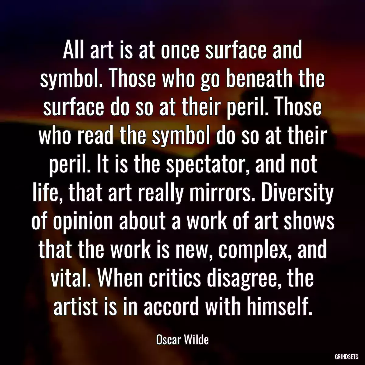 All art is at once surface and symbol. Those who go beneath the surface do so at their peril. Those who read the symbol do so at their peril. It is the spectator, and not life, that art really mirrors. Diversity of opinion about a work of art shows that the work is new, complex, and vital. When critics disagree, the artist is in accord with himself.