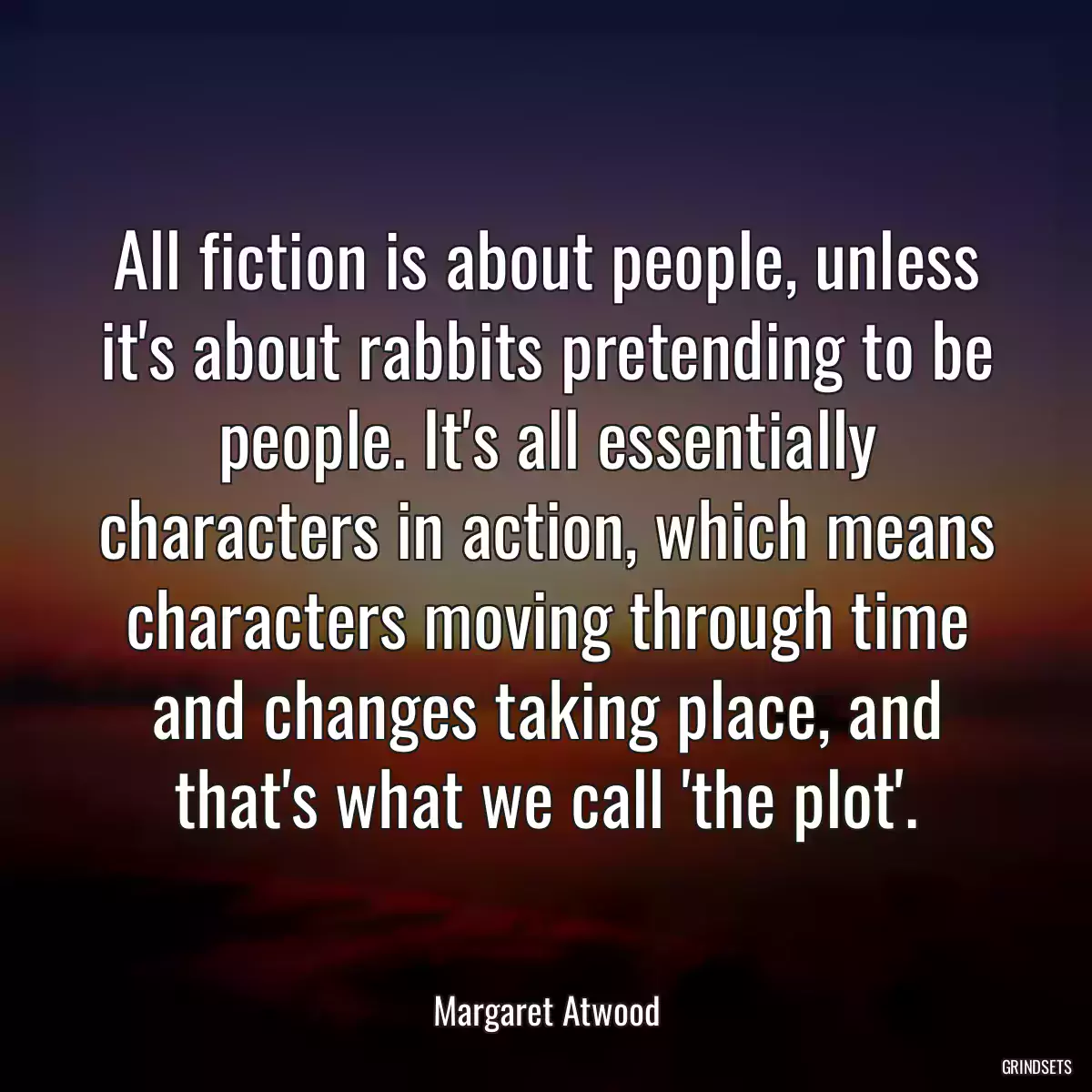 All fiction is about people, unless it\'s about rabbits pretending to be people. It\'s all essentially characters in action, which means characters moving through time and changes taking place, and that\'s what we call \'the plot\'.