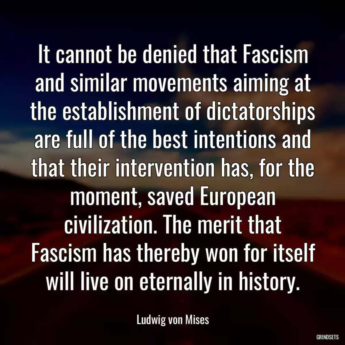 It cannot be denied that Fascism and similar movements aiming at the establishment of dictatorships are full of the best intentions and that their intervention has, for the moment, saved European civilization. The merit that Fascism has thereby won for itself will live on eternally in history.