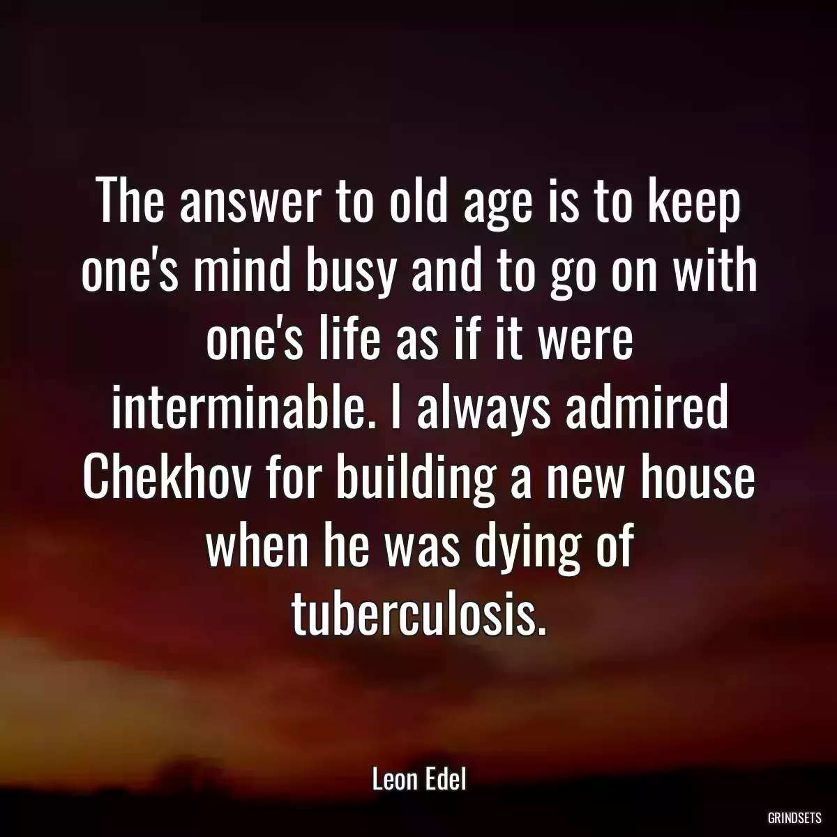 The answer to old age is to keep one\'s mind busy and to go on with one\'s life as if it were interminable. I always admired Chekhov for building a new house when he was dying of tuberculosis.