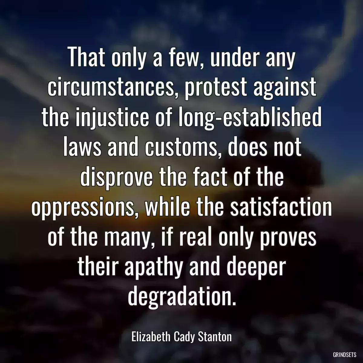 That only a few, under any circumstances, protest against the injustice of long-established laws and customs, does not disprove the fact of the oppressions, while the satisfaction of the many, if real only proves their apathy and deeper degradation.