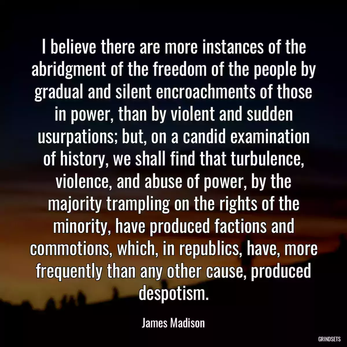 I believe there are more instances of the abridgment of the freedom of the people by gradual and silent encroachments of those in power, than by violent and sudden usurpations; but, on a candid examination of history, we shall find that turbulence, violence, and abuse of power, by the majority trampling on the rights of the minority, have produced factions and commotions, which, in republics, have, more frequently than any other cause, produced despotism.