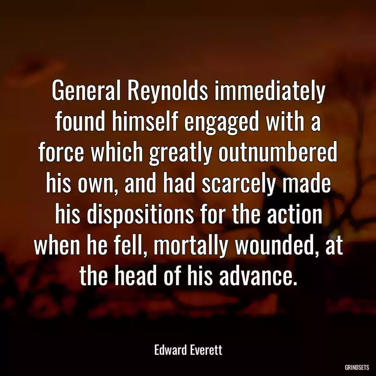 General Reynolds immediately found himself engaged with a force which greatly outnumbered his own, and had scarcely made his dispositions for the action when he fell, mortally wounded, at the head of his advance.