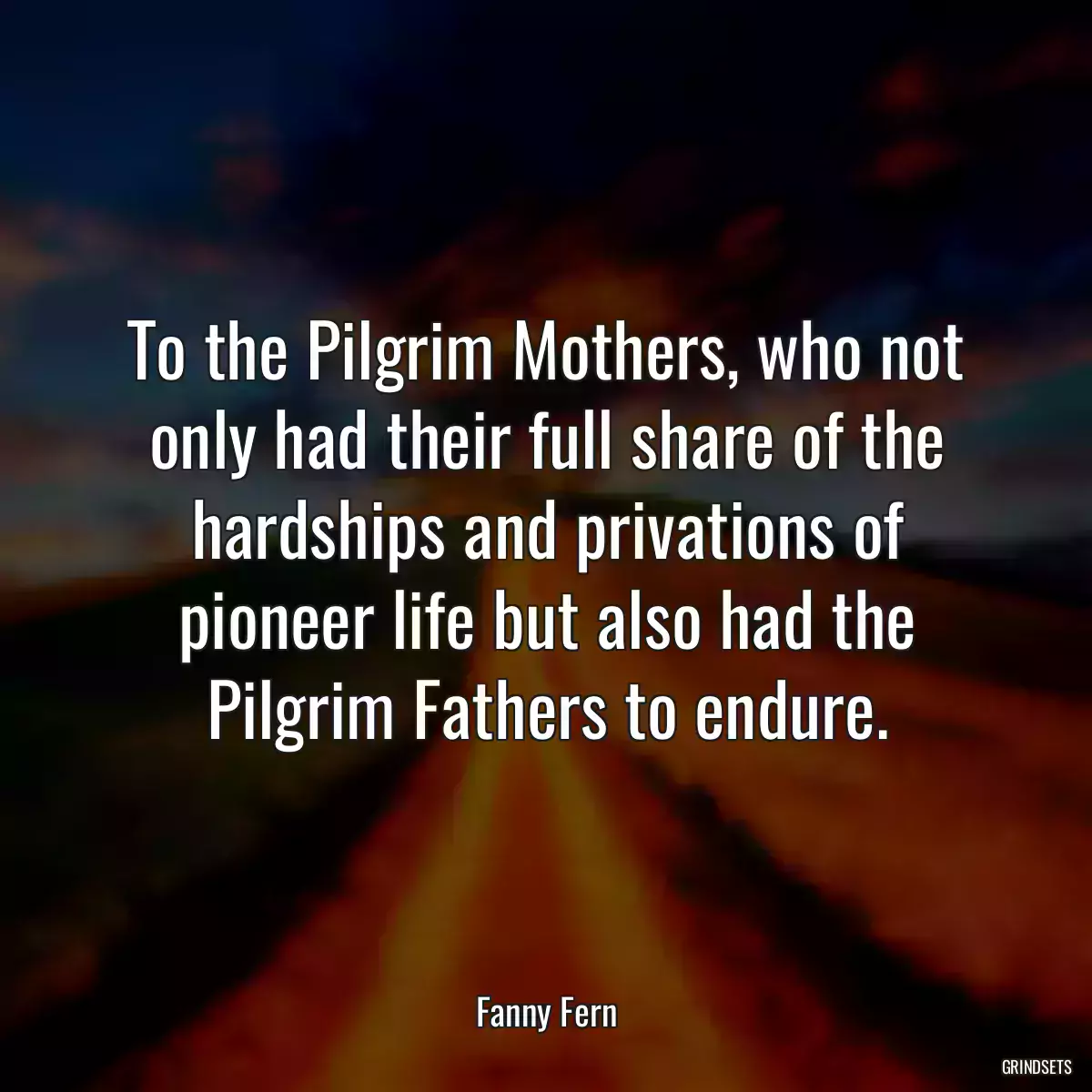 To the Pilgrim Mothers, who not only had their full share of the hardships and privations of pioneer life but also had the Pilgrim Fathers to endure.