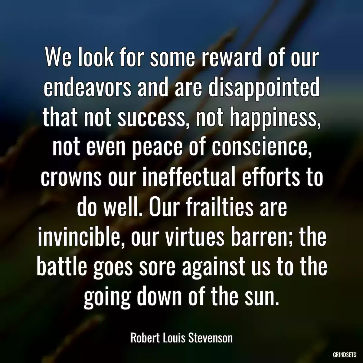 We look for some reward of our endeavors and are disappointed that not success, not happiness, not even peace of conscience, crowns our ineffectual efforts to do well. Our frailties are invincible, our virtues barren; the battle goes sore against us to the going down of the sun.