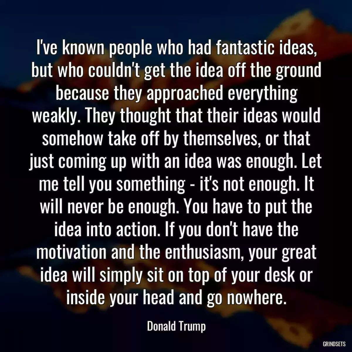 I\'ve known people who had fantastic ideas, but who couldn\'t get the idea off the ground because they approached everything weakly. They thought that their ideas would somehow take off by themselves, or that just coming up with an idea was enough. Let me tell you something - it\'s not enough. It will never be enough. You have to put the idea into action. If you don\'t have the motivation and the enthusiasm, your great idea will simply sit on top of your desk or inside your head and go nowhere.