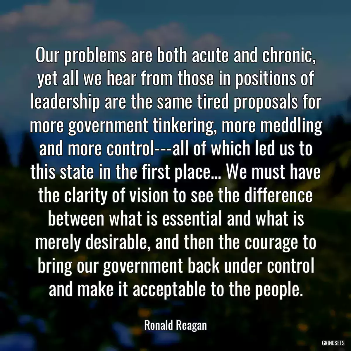 Our problems are both acute and chronic, yet all we hear from those in positions of leadership are the same tired proposals for more government tinkering, more meddling and more control---all of which led us to this state in the first place... We must have the clarity of vision to see the difference between what is essential and what is merely desirable, and then the courage to bring our government back under control and make it acceptable to the people.