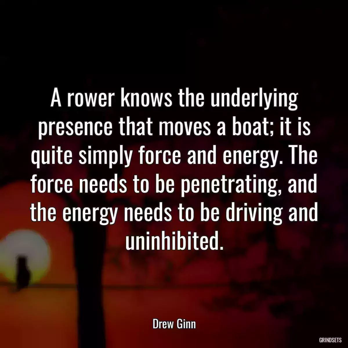 A rower knows the underlying presence that moves a boat; it is quite simply force and energy. The force needs to be penetrating, and the energy needs to be driving and uninhibited.