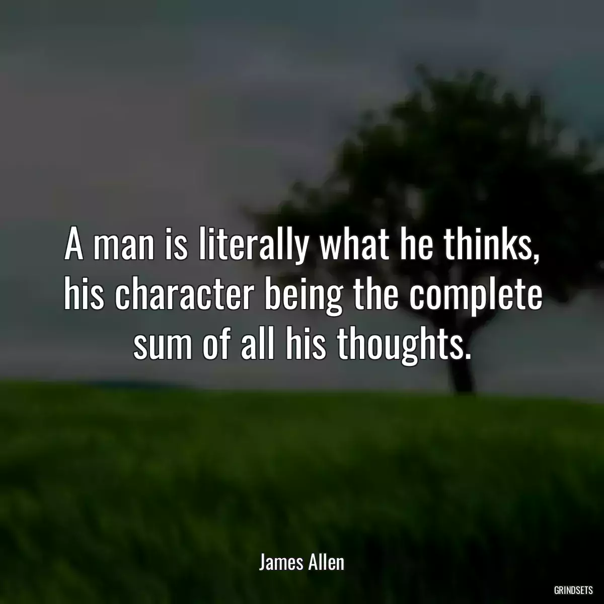 A man is literally what he thinks, his character being the complete sum of all his thoughts.