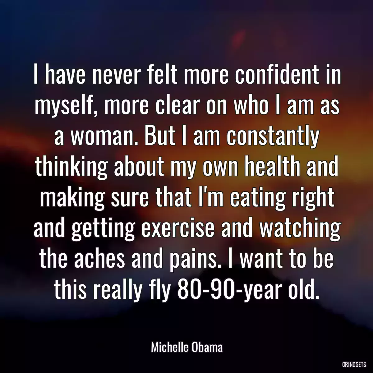 I have never felt more confident in myself, more clear on who I am as a woman. But I am constantly thinking about my own health and making sure that I\'m eating right and getting exercise and watching the aches and pains. I want to be this really fly 80-90-year old.