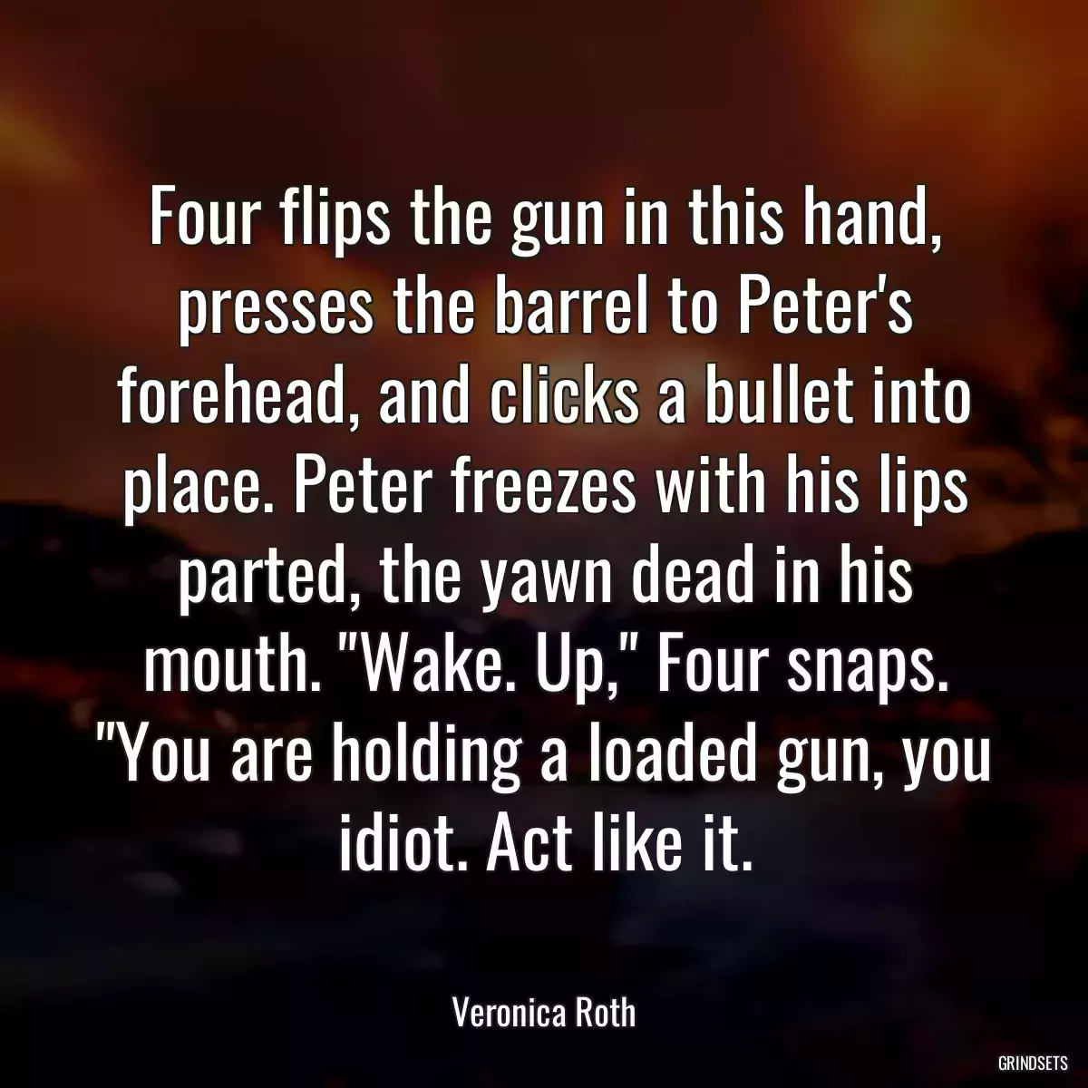 Four flips the gun in this hand, presses the barrel to Peter\'s forehead, and clicks a bullet into place. Peter freezes with his lips parted, the yawn dead in his mouth. \