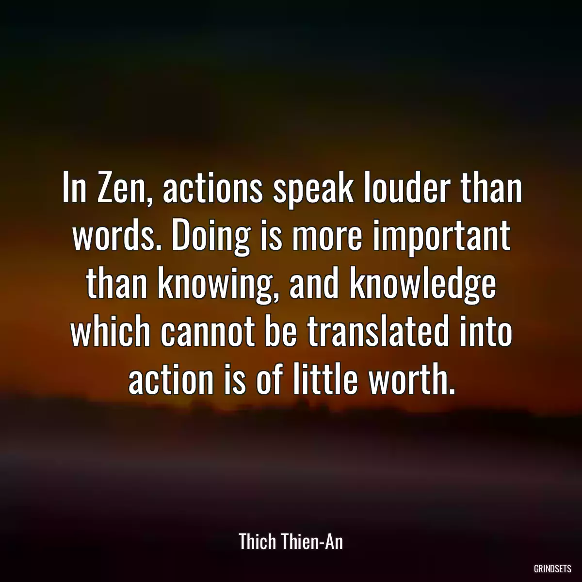 In Zen, actions speak louder than words. Doing is more important than knowing, and knowledge which cannot be translated into action is of little worth.