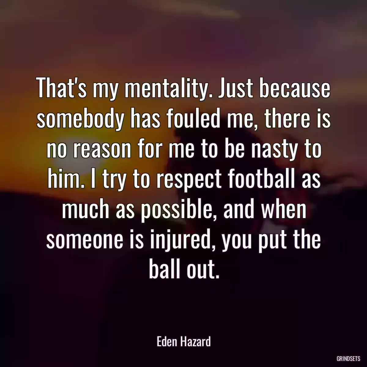 That\'s my mentality. Just because somebody has fouled me, there is no reason for me to be nasty to him. I try to respect football as much as possible, and when someone is injured, you put the ball out.