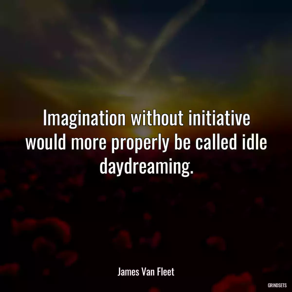 Imagination without initiative would more properly be called idle daydreaming.