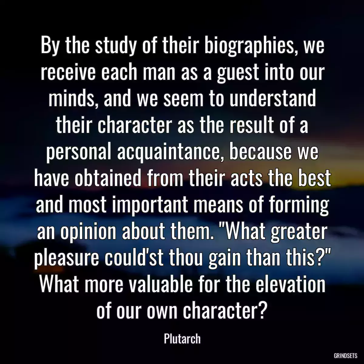 By the study of their biographies, we receive each man as a guest into our minds, and we seem to understand their character as the result of a personal acquaintance, because we have obtained from their acts the best and most important means of forming an opinion about them. \