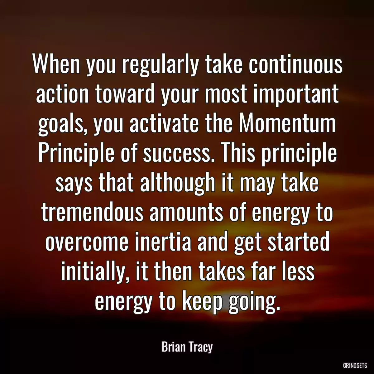 When you regularly take continuous action toward your most important goals, you activate the Momentum Principle of success. This principle says that although it may take tremendous amounts of energy to overcome inertia and get started initially, it then takes far less energy to keep going.