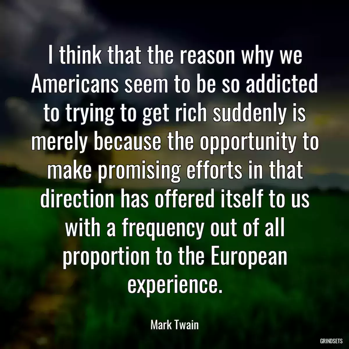 I think that the reason why we Americans seem to be so addicted to trying to get rich suddenly is merely because the opportunity to make promising efforts in that direction has offered itself to us with a frequency out of all proportion to the European experience.