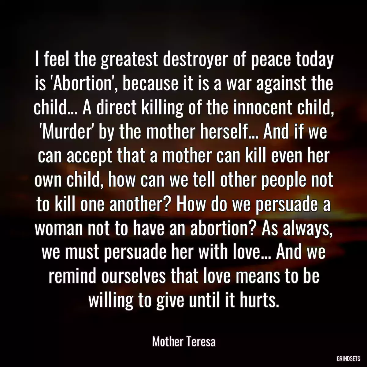 I feel the greatest destroyer of peace today is \'Abortion\', because it is a war against the child... A direct killing of the innocent child, \'Murder\' by the mother herself... And if we can accept that a mother can kill even her own child, how can we tell other people not to kill one another? How do we persuade a woman not to have an abortion? As always, we must persuade her with love... And we remind ourselves that love means to be willing to give until it hurts.